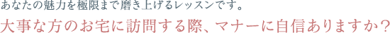 あなたの魅力を極限まで磨き上げるレッスンです。大事な方のお宅に訪問する際、マナーに自信ありますか？