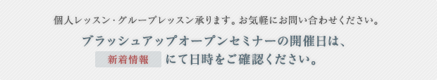 個人レッスン・グループレッスン承ります。お気軽にお問い合わせください。ブラッシュアップオープンセミナーの開催日は、「新着情報」にて日時をご確認ください。